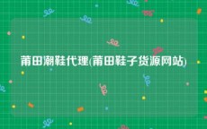 莆田潮鞋代理(莆田鞋子货源网站)