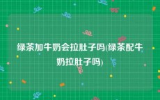 绿茶加牛奶会拉肚子吗(绿茶配牛奶拉肚子吗)