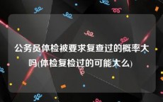 公务员体检被要求复查过的概率大吗(体检复检过的可能大么) 