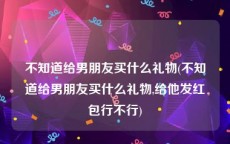 不知道给男朋友买什么礼物(不知道给男朋友买什么礼物,给他发红包行不行)