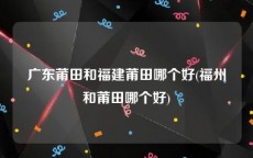 广东莆田和福建莆田哪个好(福州和莆田哪个好)