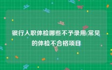 银行入职体检哪些不予录用(常见的体检不合格项目