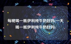每晚喝一瓶伊利纯牛奶好吗(一天喝一瓶伊利纯牛奶好吗)