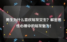 男生为什么喜欢短发女生？解密男性心理中的短发魅力！