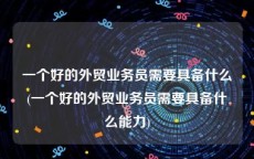 一个好的外贸业务员需要具备什么(一个好的外贸业务员需要具备什么能力)