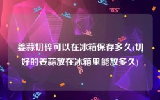 姜蒜切碎可以在冰箱保存多久(切好的姜蒜放在冰箱里能放多久)