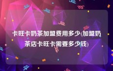 卡旺卡奶茶加盟费用多少(加盟奶茶店卡旺卡需要多少钱)