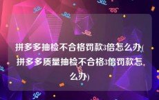 拼多多抽检不合格罚款3倍怎么办(拼多多质量抽检不合格3倍罚款怎么办)