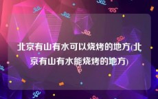 北京有山有水可以烧烤的地方(北京有山有水能烧烤的地方)
