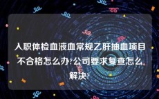 入职体检血液血常规乙肝抽血项目不合格怎么办?公司要求复查怎么解决?