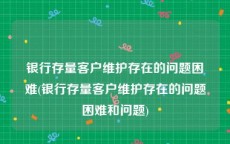 银行存量客户维护存在的问题困难(银行存量客户维护存在的问题困难和问题)