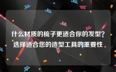 什么材质的梳子更适合你的发型？选择适合您的造型工具的重要性