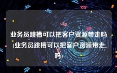 业务员跳槽可以把客户资源带走吗(业务员跳槽可以把客户资源带走吗)