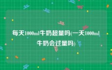 每天1000ml牛奶超量吗(一天1000ml牛奶会过量吗)