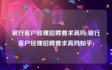 银行客户经理招聘要求高吗(银行客户经理招聘要求高吗知乎)