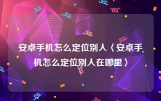 安卓手机怎么定位别人〈安卓手机怎么定位别人在哪里〉