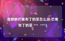 香飘飘芒果布丁奶茶怎么泡(芒果布丁奶茶 ***  *** )