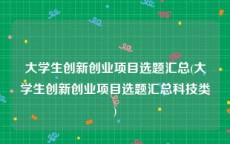 大学生创新创业项目选题汇总(大学生创新创业项目选题汇总科技类)