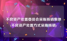 不良资产处置委员会呆账核销集体(不良资产处置方式呆账核销)