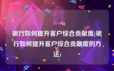 银行如何提升客户综合贡献度(银行如何提升客户综合贡献度的方法)
