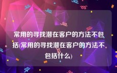 常用的寻找潜在客户的方法不包括(常用的寻找潜在客户的方法不包括什么)