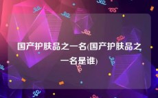 国产护肤品之一名(国产护肤品之一名是谁)