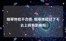 烟草体检不合格: 烟草体检过了不去上班有影响吗