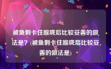 被鱼刺卡住喉咙后比较妥善的做法是？(被鱼刺卡住喉咙后比较妥善的做法是)