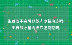 生姜吃不完可以放入冰箱冷冻吗(生姜放冰箱冷冻后还能吃吗)