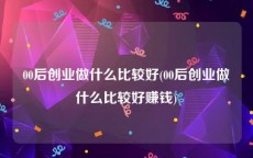 00后创业做什么比较好(00后创业做什么比较好赚钱)