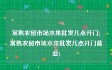 常熟农贸市场水果批发几点开门(常熟农贸市场水果批发几点开门营业)
