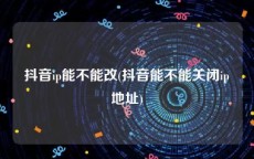 抖音ip能不能改(抖音能不能关闭ip地址)