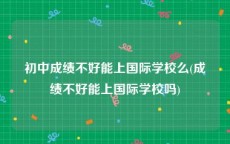 初中成绩不好能上国际学校么(成绩不好能上国际学校吗)