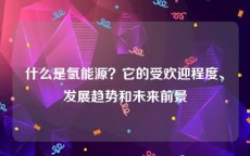 什么是氢能源？它的受欢迎程度、发展趋势和未来前景