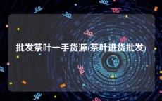 批发茶叶一手货源(茶叶进货批发)