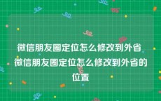微信朋友圈定位怎么修改到外省 微信朋友圈定位怎么修改到外省的位置