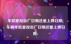 年检是按出厂日期还是上牌日期(车辆年检是按出厂日期还是上牌日期)