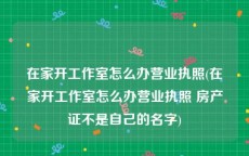 在家开工作室怎么办营业执照(在家开工作室怎么办营业执照 房产证不是自己的名字)