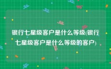 银行七星级客户是什么等级(银行七星级客户是什么等级的客户)