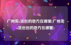 广州卖a货包的地方在哪里(广州卖a货包包的地方在哪里)
