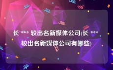 长 *** 较出名新媒体公司(长 *** 较出名新媒体公司有哪些)