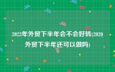 2022年外贸下半年会不会好转(2020外贸下半年还可以做吗)