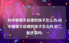 初中懒惰不自律的孩子怎么办(初中懒惰不自律的孩子怎么办,初二能逆袭吗)