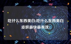 吃什么东西美白(吃什么东西美白皮肤最快最有效)