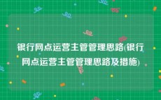 银行网点运营主管管理思路(银行网点运营主管管理思路及措施)