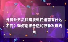外贸业务员和跨境电商运营有什么不同？如何选择合适的职业发展方向