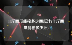 10斤西瓜能榨多少西瓜汁(十斤西瓜能榨多少汁)