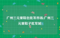广州三元里鞋包批发市场(广州三元里鞋子批发城)