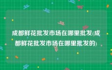 成都鲜花批发市场在哪里批发(成都鲜花批发市场在哪里批发的)