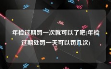 年检过期罚一次就可以了吧(年检过期处罚一天可以罚几次)